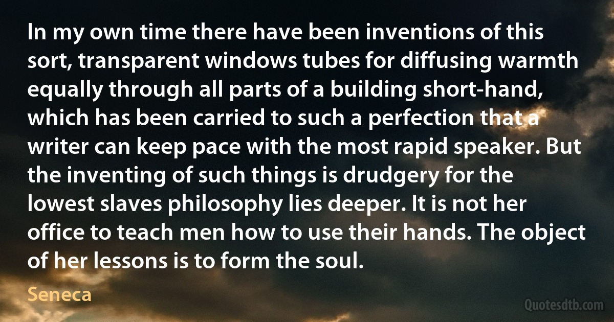 In my own time there have been inventions of this sort, transparent windows tubes for diffusing warmth equally through all parts of a building short-hand, which has been carried to such a perfection that a writer can keep pace with the most rapid speaker. But the inventing of such things is drudgery for the lowest slaves philosophy lies deeper. It is not her office to teach men how to use their hands. The object of her lessons is to form the soul. (Seneca)