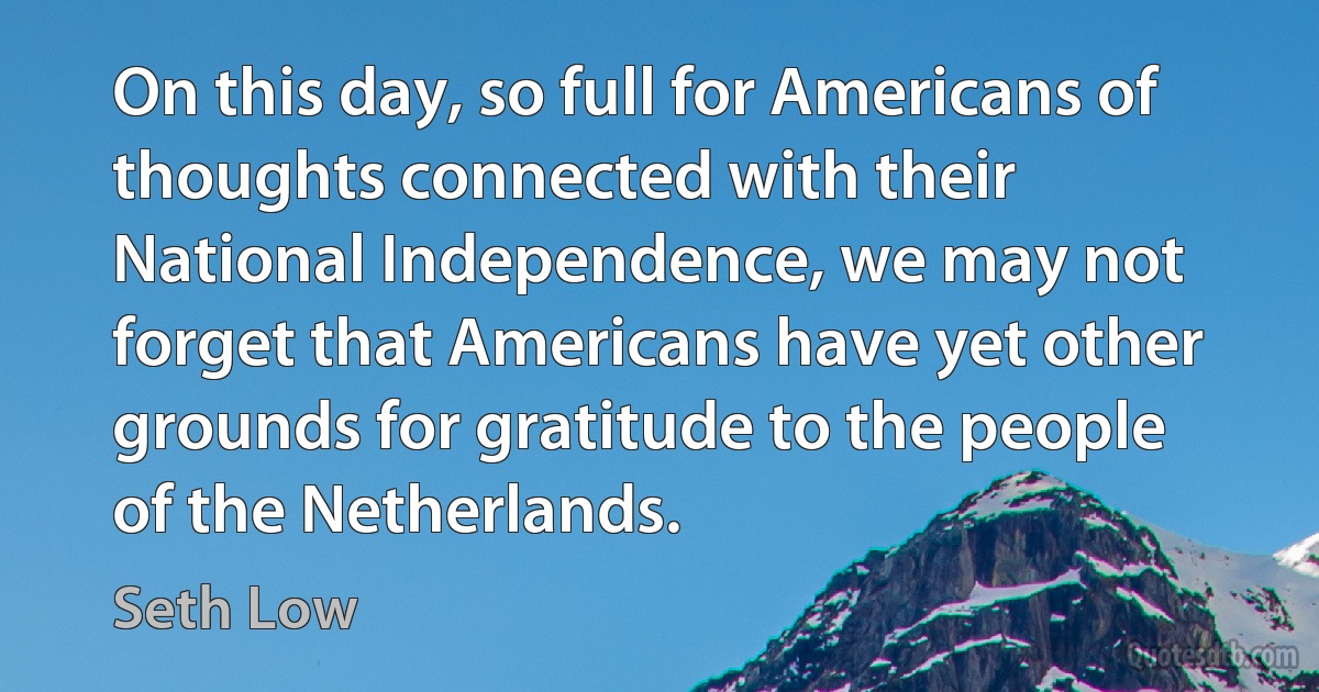 On this day, so full for Americans of thoughts connected with their National Independence, we may not forget that Americans have yet other grounds for gratitude to the people of the Netherlands. (Seth Low)