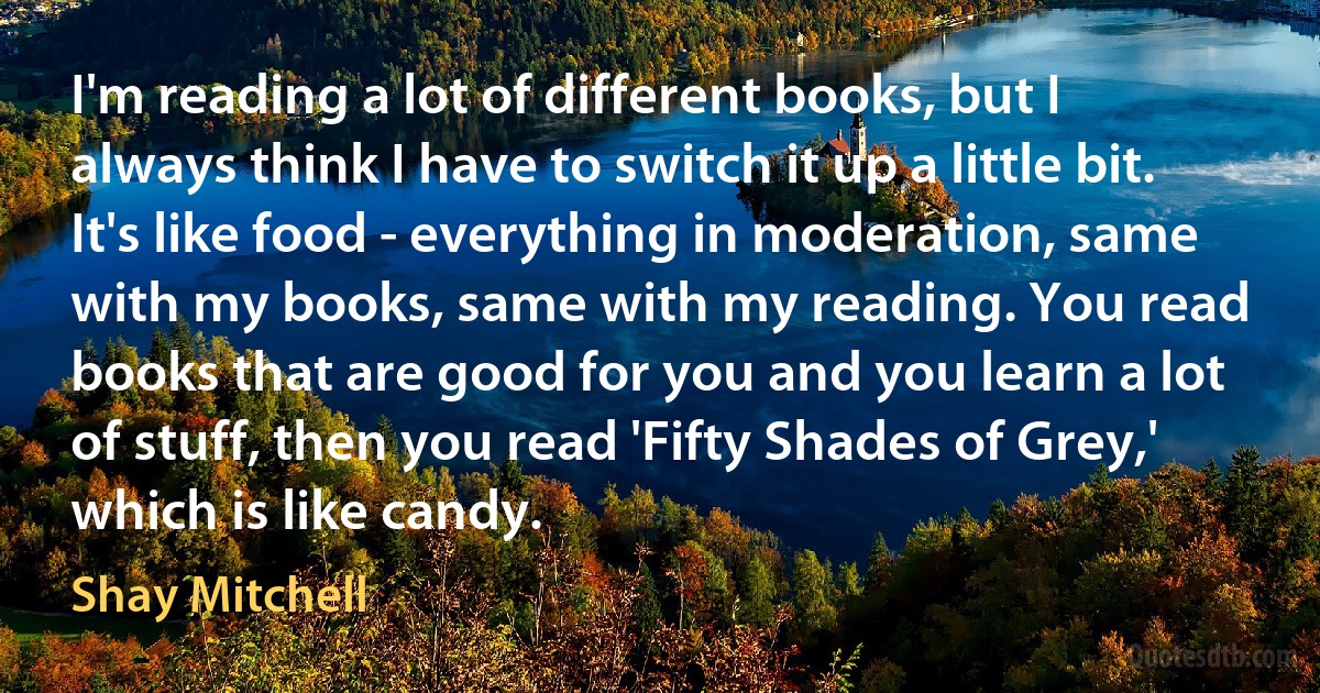 I'm reading a lot of different books, but I always think I have to switch it up a little bit. It's like food - everything in moderation, same with my books, same with my reading. You read books that are good for you and you learn a lot of stuff, then you read 'Fifty Shades of Grey,' which is like candy. (Shay Mitchell)