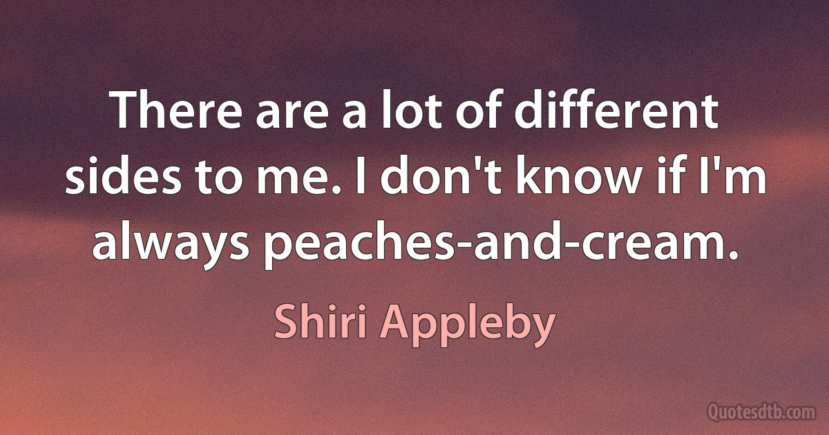 There are a lot of different sides to me. I don't know if I'm always peaches-and-cream. (Shiri Appleby)