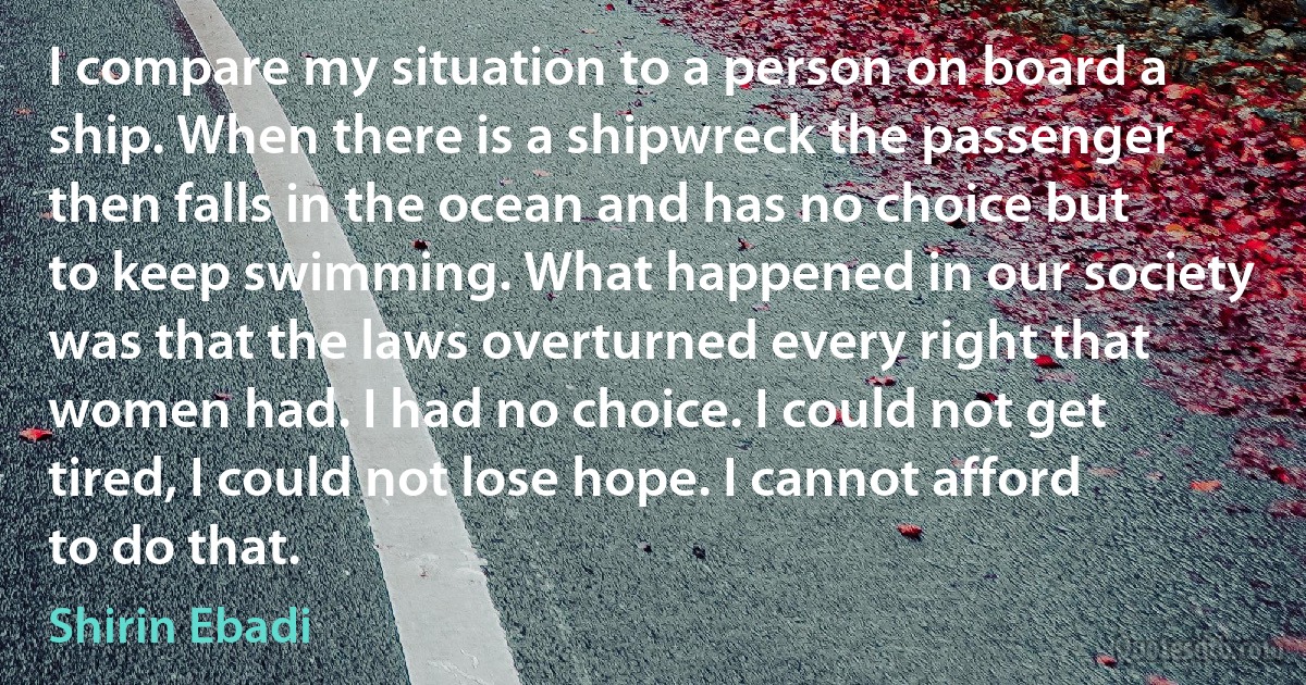 I compare my situation to a person on board a ship. When there is a shipwreck the passenger then falls in the ocean and has no choice but to keep swimming. What happened in our society was that the laws overturned every right that women had. I had no choice. I could not get tired, I could not lose hope. I cannot afford to do that. (Shirin Ebadi)