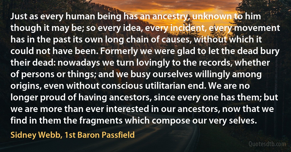 Just as every human being has an ancestry, unknown to him though it may be; so every idea, every incident, every movement has in the past its own long chain of causes, without which it could not have been. Formerly we were glad to let the dead bury their dead: nowadays we turn lovingly to the records, whether of persons or things; and we busy ourselves willingly among origins, even without conscious utilitarian end. We are no longer proud of having ancestors, since every one has them; but we are more than ever interested in our ancestors, now that we find in them the fragments which compose our very selves. (Sidney Webb, 1st Baron Passfield)