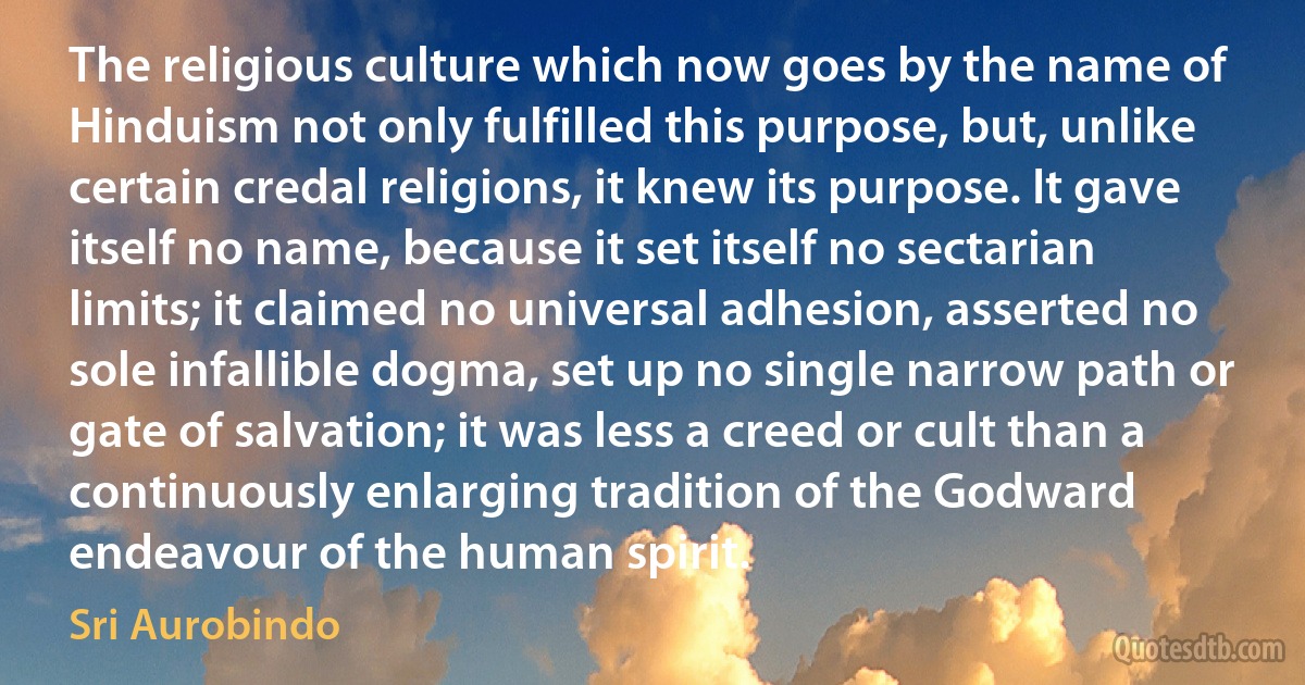 The religious culture which now goes by the name of Hinduism not only fulfilled this purpose, but, unlike certain credal religions, it knew its purpose. It gave itself no name, because it set itself no sectarian limits; it claimed no universal adhesion, asserted no sole infallible dogma, set up no single narrow path or gate of salvation; it was less a creed or cult than a continuously enlarging tradition of the Godward endeavour of the human spirit. (Sri Aurobindo)