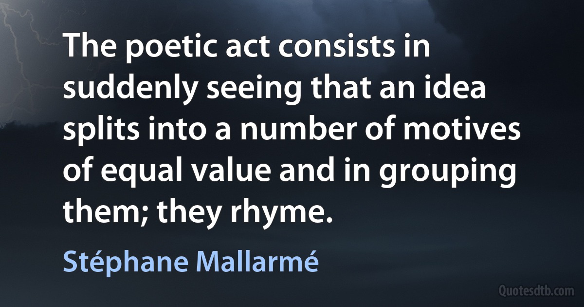 The poetic act consists in suddenly seeing that an idea splits into a number of motives of equal value and in grouping them; they rhyme. (Stéphane Mallarmé)