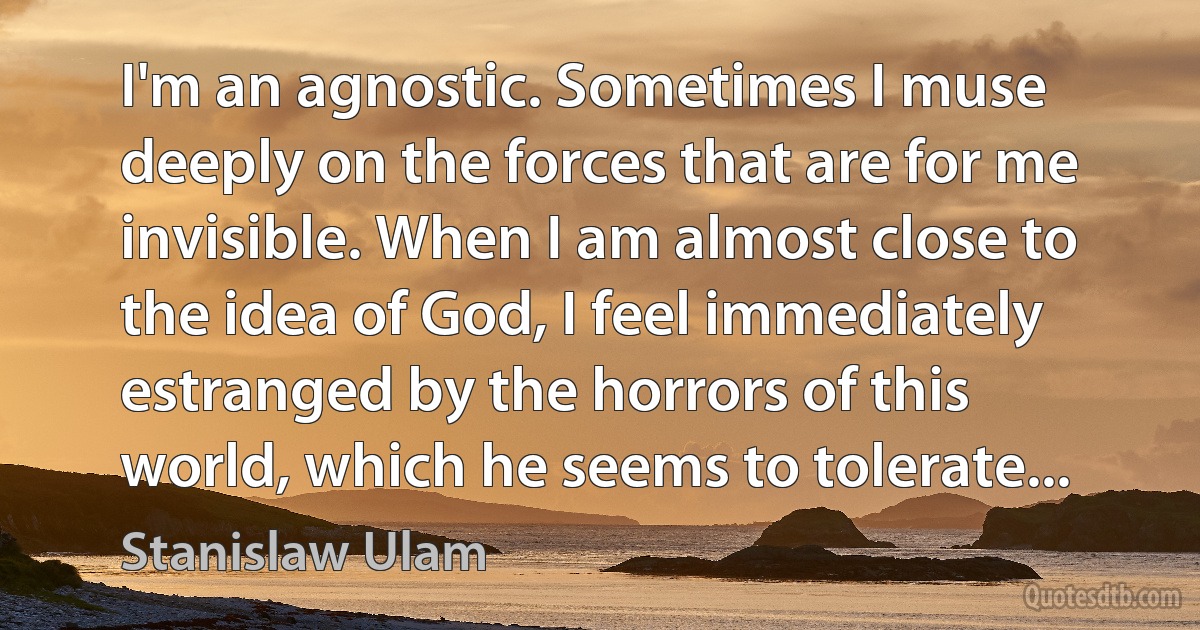 I'm an agnostic. Sometimes I muse deeply on the forces that are for me invisible. When I am almost close to the idea of God, I feel immediately estranged by the horrors of this world, which he seems to tolerate... (Stanislaw Ulam)