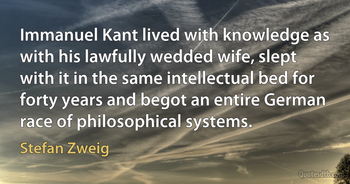 Immanuel Kant lived with knowledge as with his lawfully wedded wife, slept with it in the same intellectual bed for forty years and begot an entire German race of philosophical systems. (Stefan Zweig)