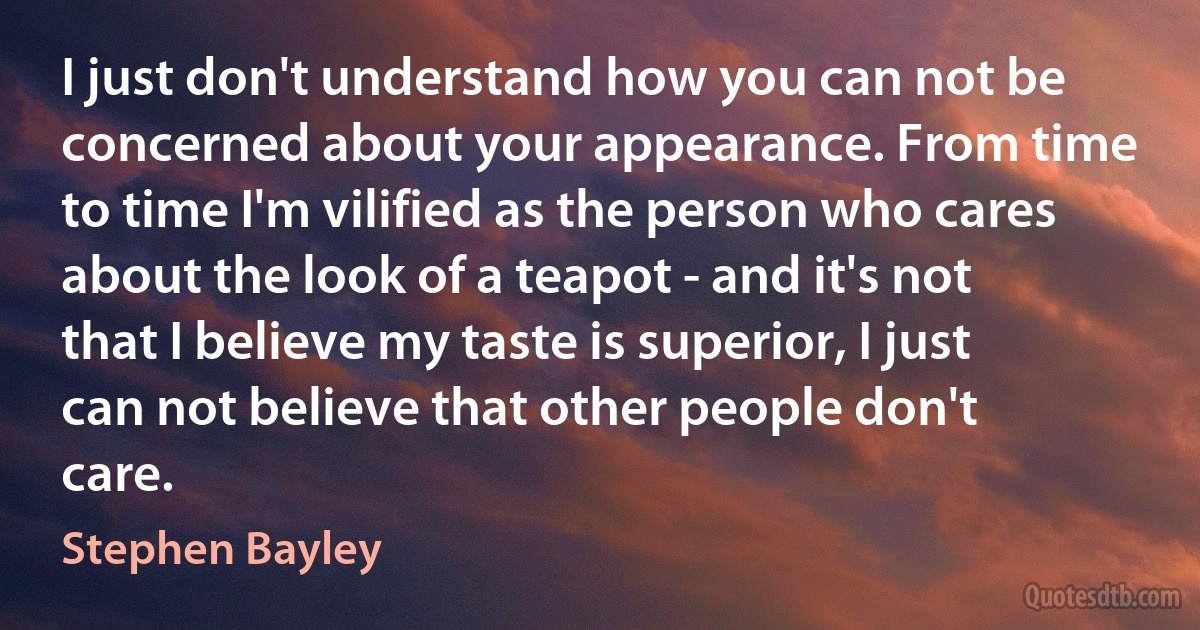 I just don't understand how you can not be concerned about your appearance. From time to time I'm vilified as the person who cares about the look of a teapot - and it's not that I believe my taste is superior, I just can not believe that other people don't care. (Stephen Bayley)