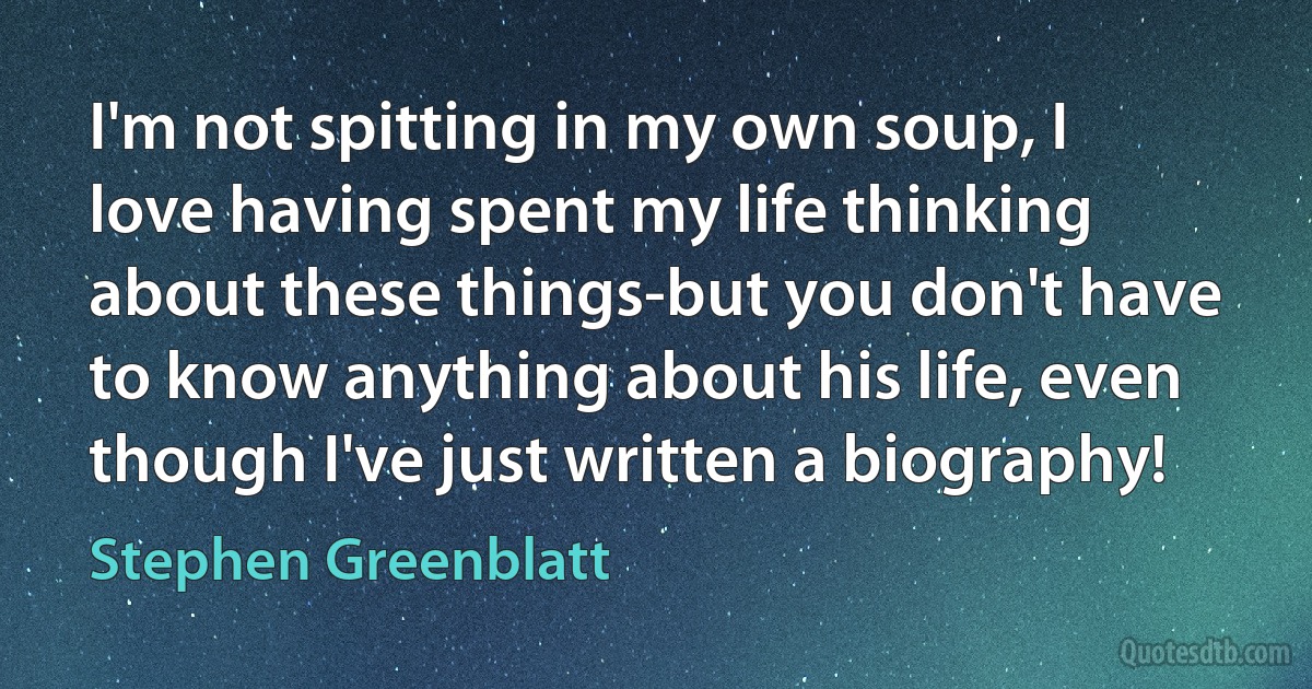 I'm not spitting in my own soup, I love having spent my life thinking about these things-but you don't have to know anything about his life, even though I've just written a biography! (Stephen Greenblatt)