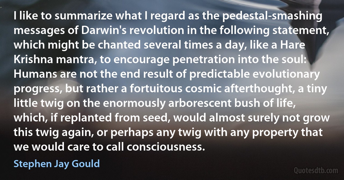 I like to summarize what I regard as the pedestal-smashing messages of Darwin's revolution in the following statement, which might be chanted several times a day, like a Hare Krishna mantra, to encourage penetration into the soul: Humans are not the end result of predictable evolutionary progress, but rather a fortuitous cosmic afterthought, a tiny little twig on the enormously arborescent bush of life, which, if replanted from seed, would almost surely not grow this twig again, or perhaps any twig with any property that we would care to call consciousness. (Stephen Jay Gould)