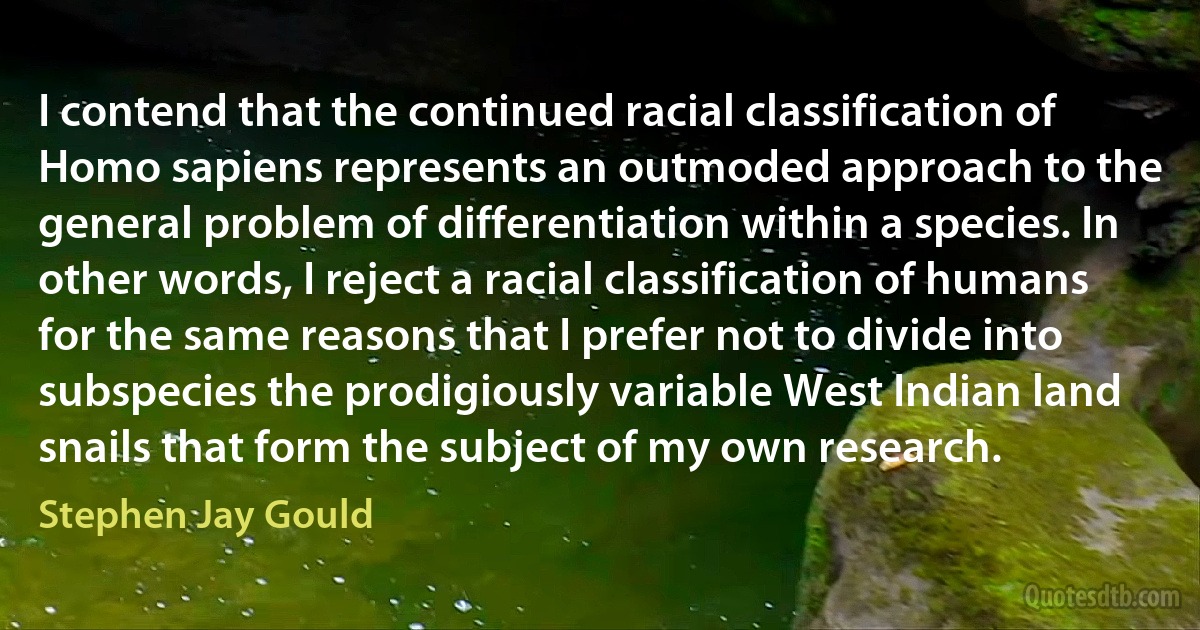 I contend that the continued racial classification of Homo sapiens represents an outmoded approach to the general problem of differentiation within a species. In other words, I reject a racial classification of humans for the same reasons that I prefer not to divide into subspecies the prodigiously variable West Indian land snails that form the subject of my own research. (Stephen Jay Gould)