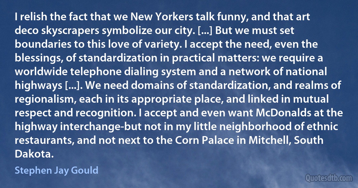 I relish the fact that we New Yorkers talk funny, and that art deco skyscrapers symbolize our city. [...] But we must set boundaries to this love of variety. I accept the need, even the blessings, of standardization in practical matters: we require a worldwide telephone dialing system and a network of national highways [...]. We need domains of standardization, and realms of regionalism, each in its appropriate place, and linked in mutual respect and recognition. I accept and even want McDonalds at the highway interchange-but not in my little neighborhood of ethnic restaurants, and not next to the Corn Palace in Mitchell, South Dakota. (Stephen Jay Gould)