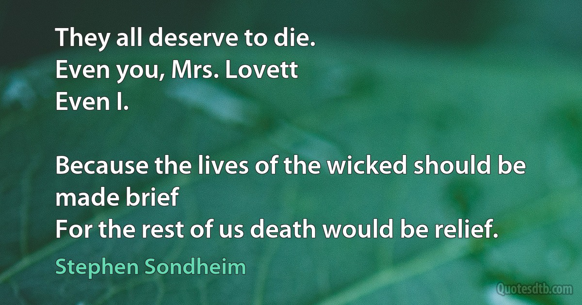 They all deserve to die.
Even you, Mrs. Lovett
Even I.

Because the lives of the wicked should be made brief
For the rest of us death would be relief. (Stephen Sondheim)