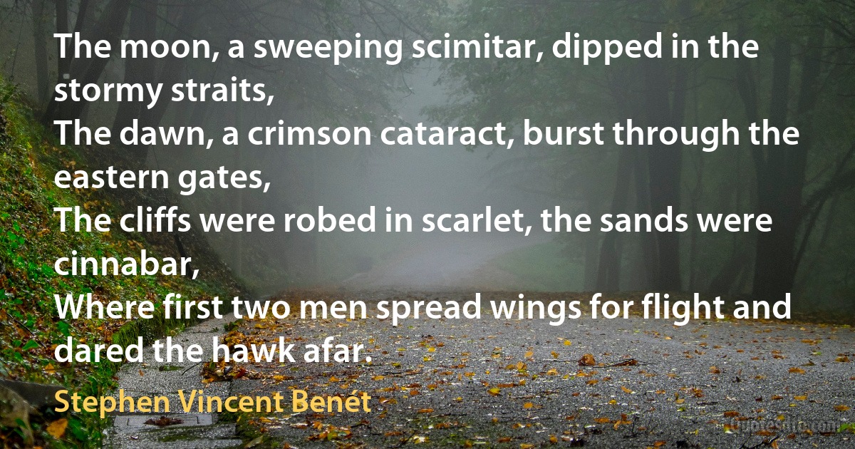 The moon, a sweeping scimitar, dipped in the stormy straits,
The dawn, a crimson cataract, burst through the eastern gates,
The cliffs were robed in scarlet, the sands were cinnabar,
Where first two men spread wings for flight and dared the hawk afar. (Stephen Vincent Benét)