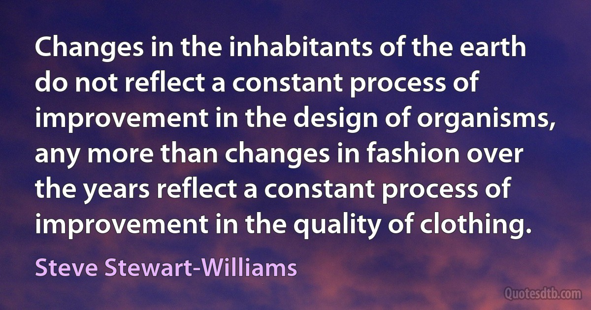 Changes in the inhabitants of the earth do not reflect a constant process of improvement in the design of organisms, any more than changes in fashion over the years reflect a constant process of improvement in the quality of clothing. (Steve Stewart-Williams)