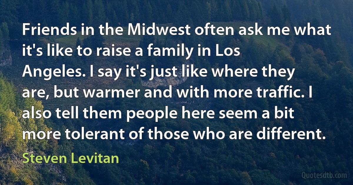 Friends in the Midwest often ask me what it's like to raise a family in Los Angeles. I say it's just like where they are, but warmer and with more traffic. I also tell them people here seem a bit more tolerant of those who are different. (Steven Levitan)