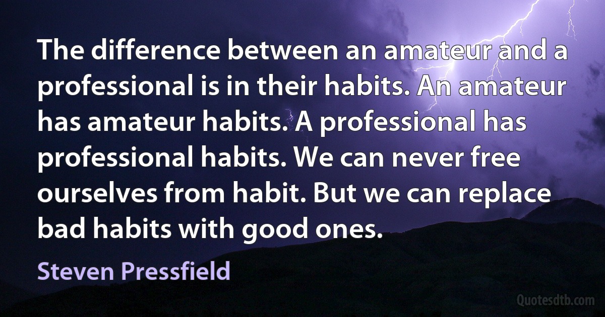 The difference between an amateur and a professional is in their habits. An amateur has amateur habits. A professional has professional habits. We can never free ourselves from habit. But we can replace bad habits with good ones. (Steven Pressfield)