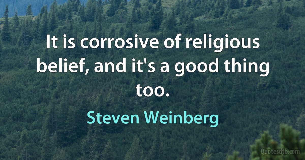 It is corrosive of religious belief, and it's a good thing too. (Steven Weinberg)