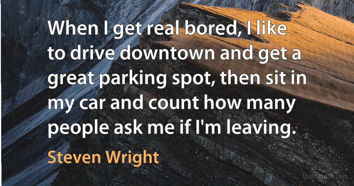 When I get real bored, I like to drive downtown and get a great parking spot, then sit in my car and count how many people ask me if I'm leaving. (Steven Wright)