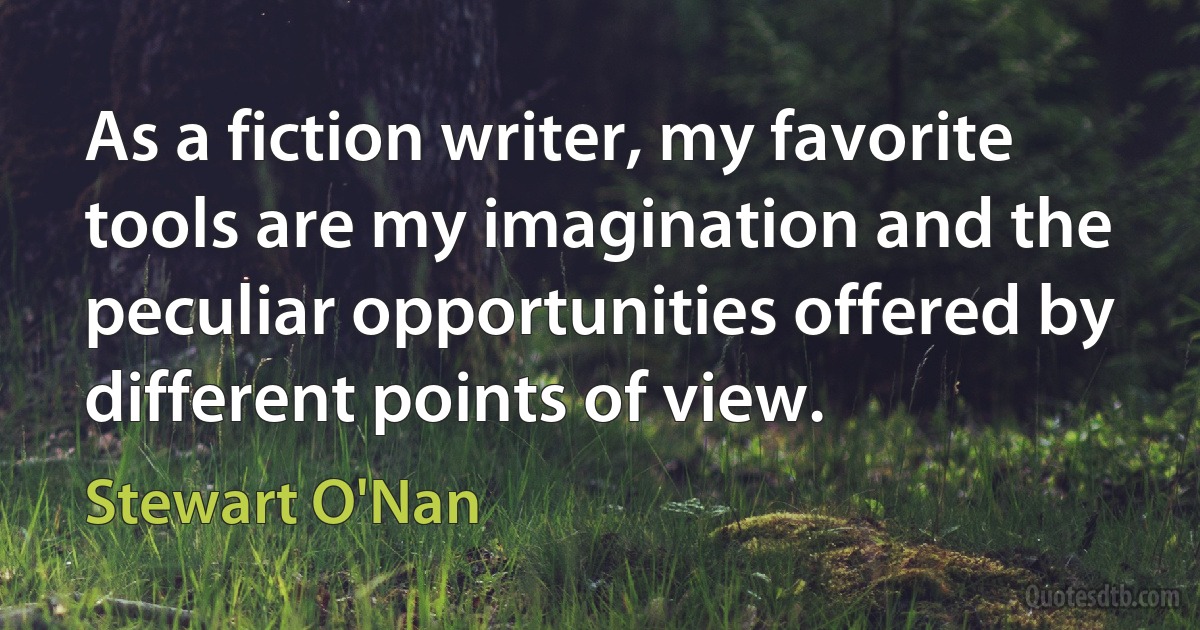 As a fiction writer, my favorite tools are my imagination and the peculiar opportunities offered by different points of view. (Stewart O'Nan)