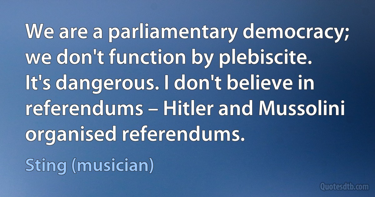 We are a parliamentary democracy; we don't function by plebiscite. It's dangerous. I don't believe in referendums – Hitler and Mussolini organised referendums. (Sting (musician))