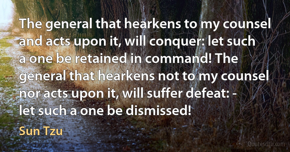 The general that hearkens to my counsel and acts upon it, will conquer: let such a one be retained in command! The general that hearkens not to my counsel nor acts upon it, will suffer defeat: - let such a one be dismissed! (Sun Tzu)