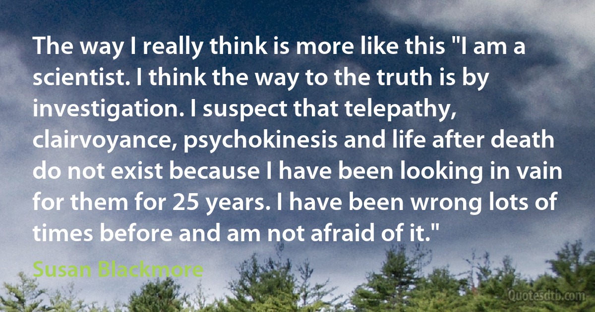 The way I really think is more like this "I am a scientist. I think the way to the truth is by investigation. I suspect that telepathy, clairvoyance, psychokinesis and life after death do not exist because I have been looking in vain for them for 25 years. I have been wrong lots of times before and am not afraid of it." (Susan Blackmore)