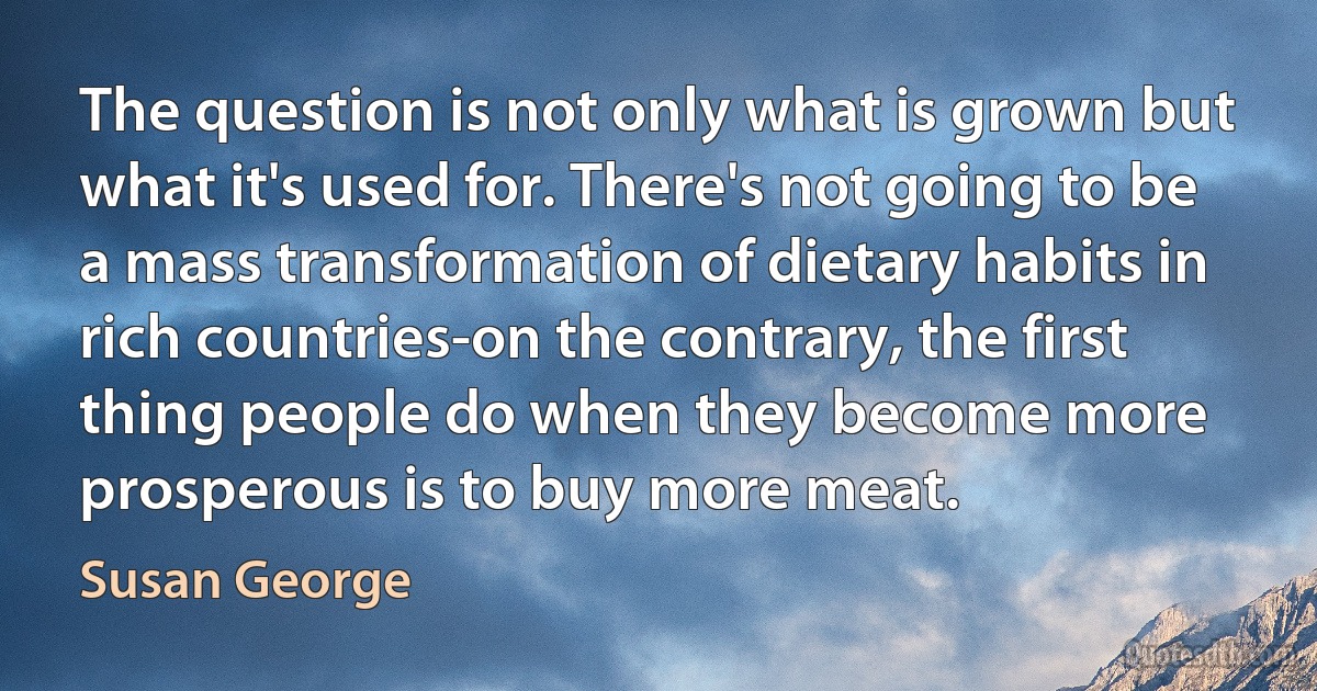 The question is not only what is grown but what it's used for. There's not going to be a mass transformation of dietary habits in rich countries-on the contrary, the first thing people do when they become more prosperous is to buy more meat. (Susan George)