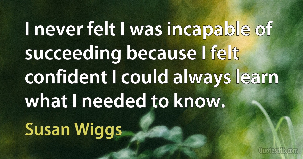 I never felt I was incapable of succeeding because I felt confident I could always learn what I needed to know. (Susan Wiggs)