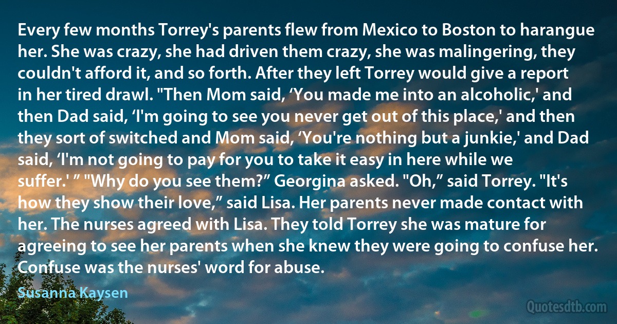 Every few months Torrey's parents flew from Mexico to Boston to harangue her. She was crazy, she had driven them crazy, she was malingering, they couldn't afford it, and so forth. After they left Torrey would give a report in her tired drawl. "Then Mom said, ‘You made me into an alcoholic,' and then Dad said, ‘I'm going to see you never get out of this place,' and then they sort of switched and Mom said, ‘You're nothing but a junkie,' and Dad said, ‘I'm not going to pay for you to take it easy in here while we suffer.' ” "Why do you see them?” Georgina asked. "Oh,” said Torrey. "It's how they show their love,” said Lisa. Her parents never made contact with her. The nurses agreed with Lisa. They told Torrey she was mature for agreeing to see her parents when she knew they were going to confuse her. Confuse was the nurses' word for abuse. (Susanna Kaysen)