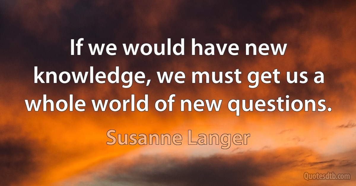 If we would have new knowledge, we must get us a whole world of new questions. (Susanne Langer)