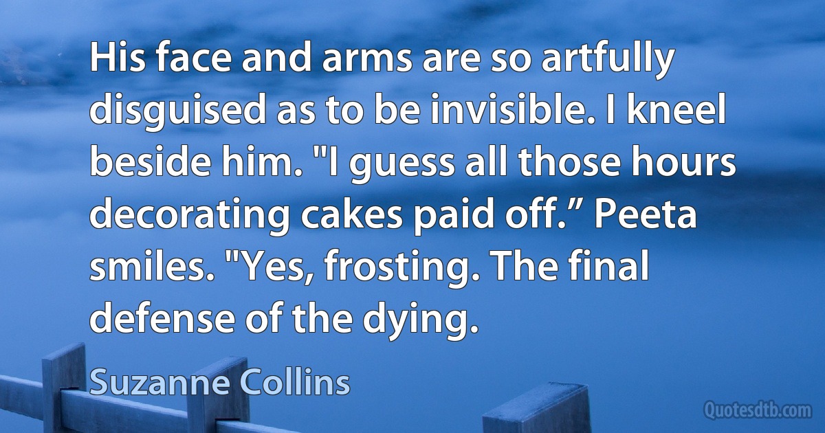 His face and arms are so artfully disguised as to be invisible. I kneel beside him. "I guess all those hours decorating cakes paid off.” Peeta smiles. "Yes, frosting. The final defense of the dying. (Suzanne Collins)