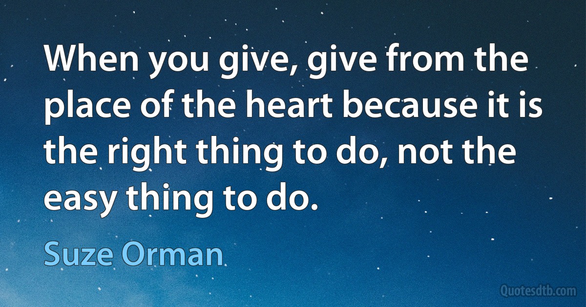 When you give, give from the place of the heart because it is the right thing to do, not the easy thing to do. (Suze Orman)