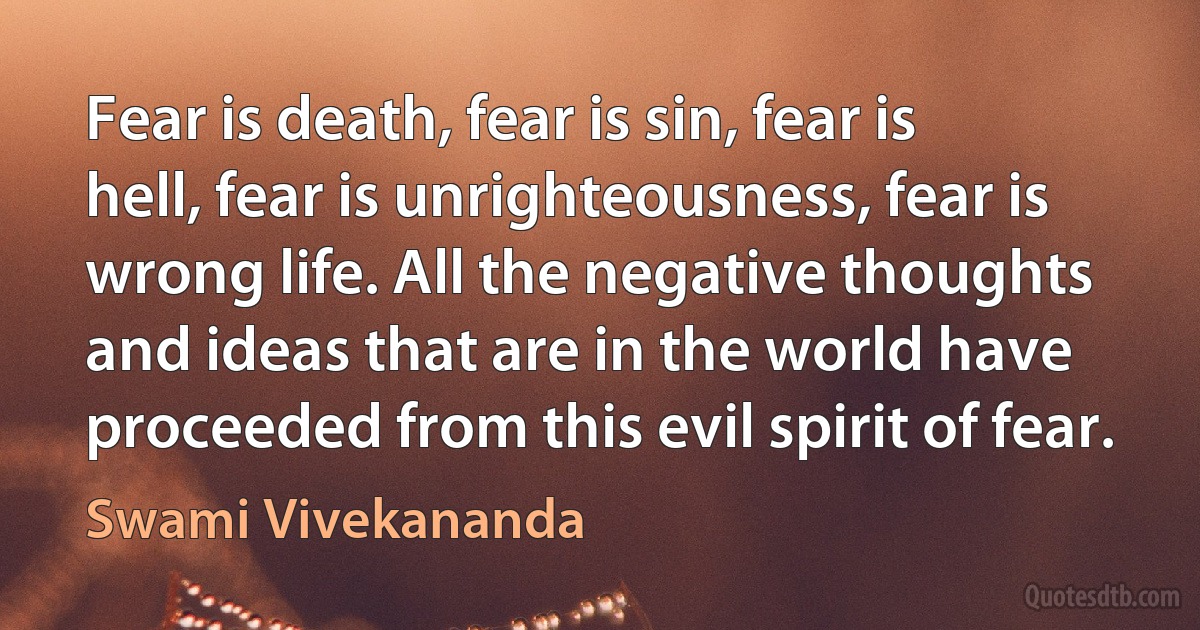 Fear is death, fear is sin, fear is hell, fear is unrighteousness, fear is wrong life. All the negative thoughts and ideas that are in the world have proceeded from this evil spirit of fear. (Swami Vivekananda)