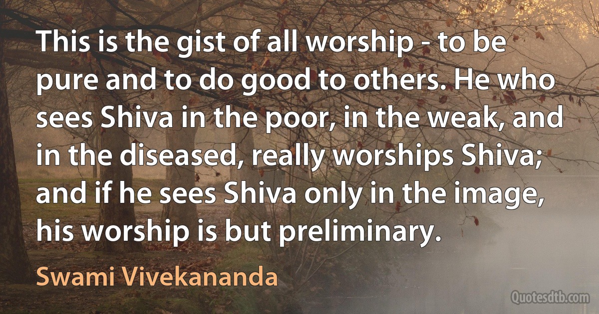 This is the gist of all worship - to be pure and to do good to others. He who sees Shiva in the poor, in the weak, and in the diseased, really worships Shiva; and if he sees Shiva only in the image, his worship is but preliminary. (Swami Vivekananda)