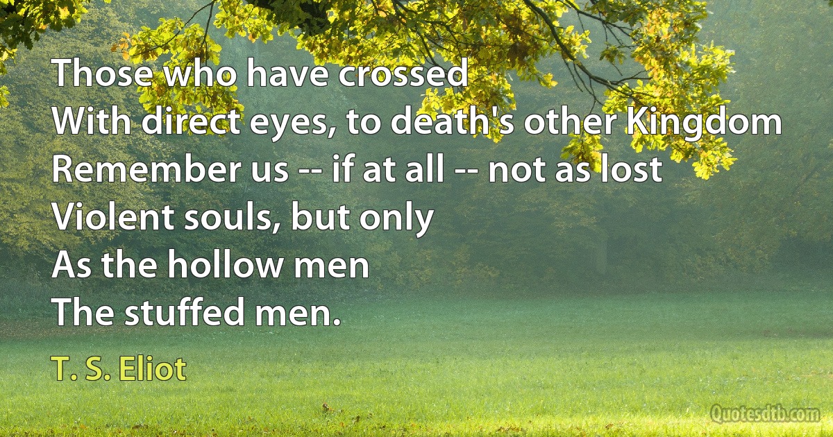 Those who have crossed
With direct eyes, to death's other Kingdom
Remember us -- if at all -- not as lost
Violent souls, but only
As the hollow men
The stuffed men. (T. S. Eliot)