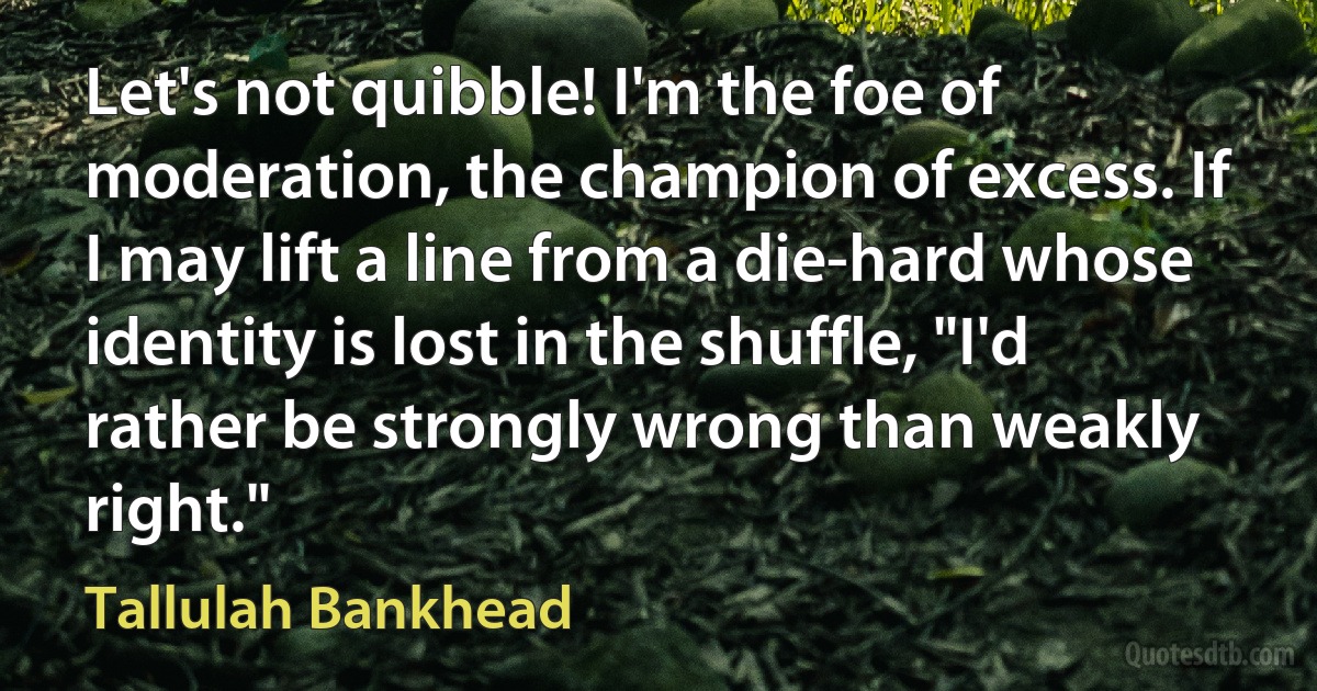 Let's not quibble! I'm the foe of moderation, the champion of excess. If I may lift a line from a die-hard whose identity is lost in the shuffle, "I'd rather be strongly wrong than weakly right." (Tallulah Bankhead)