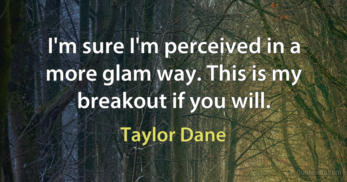 I'm sure I'm perceived in a more glam way. This is my breakout if you will. (Taylor Dane)