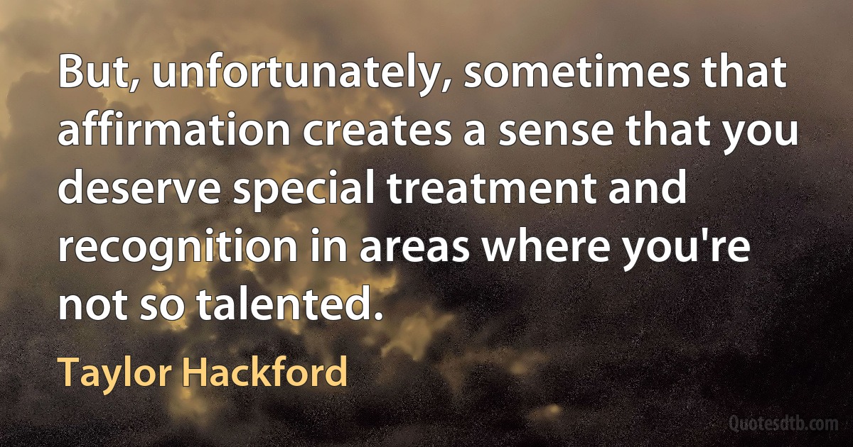 But, unfortunately, sometimes that affirmation creates a sense that you deserve special treatment and recognition in areas where you're not so talented. (Taylor Hackford)