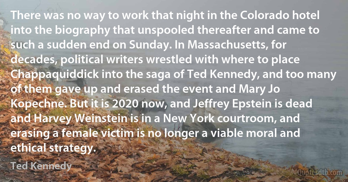 There was no way to work that night in the Colorado hotel into the biography that unspooled thereafter and came to such a sudden end on Sunday. In Massachusetts, for decades, political writers wrestled with where to place Chappaquiddick into the saga of Ted Kennedy, and too many of them gave up and erased the event and Mary Jo Kopechne. But it is 2020 now, and Jeffrey Epstein is dead and Harvey Weinstein is in a New York courtroom, and erasing a female victim is no longer a viable moral and ethical strategy. (Ted Kennedy)