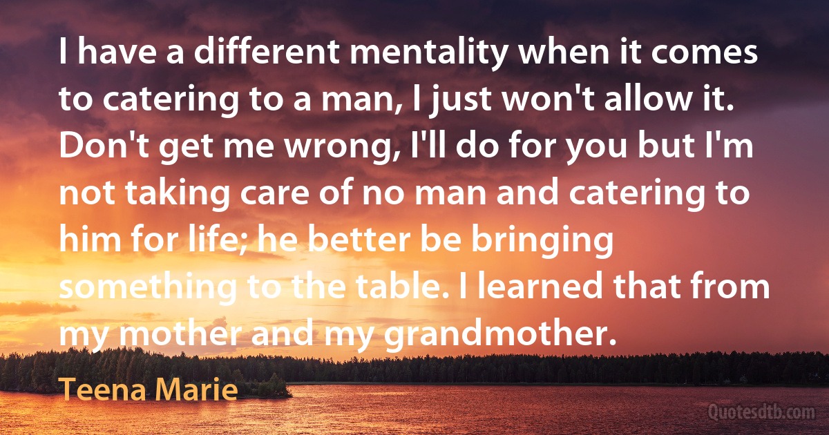 I have a different mentality when it comes to catering to a man, I just won't allow it. Don't get me wrong, I'll do for you but I'm not taking care of no man and catering to him for life; he better be bringing something to the table. I learned that from my mother and my grandmother. (Teena Marie)