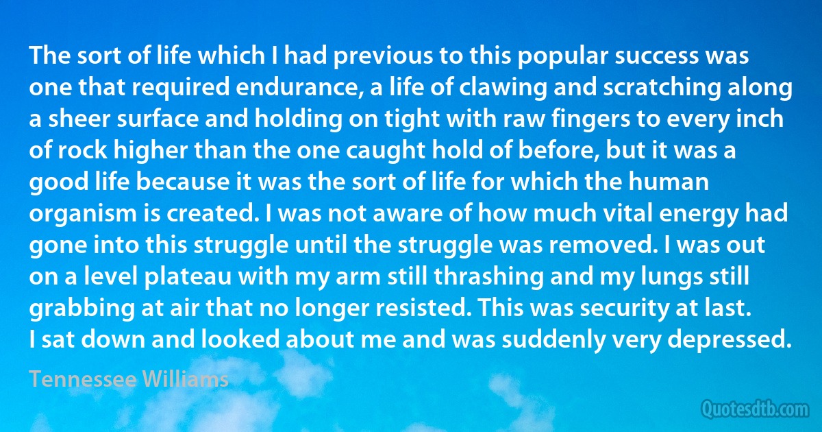 The sort of life which I had previous to this popular success was one that required endurance, a life of clawing and scratching along a sheer surface and holding on tight with raw fingers to every inch of rock higher than the one caught hold of before, but it was a good life because it was the sort of life for which the human organism is created. I was not aware of how much vital energy had gone into this struggle until the struggle was removed. I was out on a level plateau with my arm still thrashing and my lungs still grabbing at air that no longer resisted. This was security at last. I sat down and looked about me and was suddenly very depressed. (Tennessee Williams)