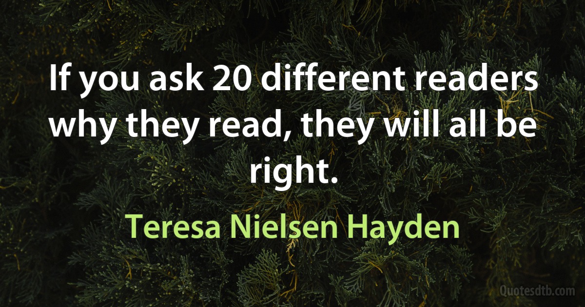 If you ask 20 different readers why they read, they will all be right. (Teresa Nielsen Hayden)