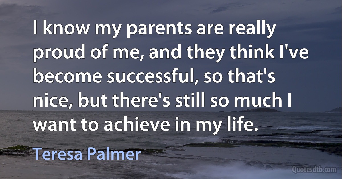 I know my parents are really proud of me, and they think I've become successful, so that's nice, but there's still so much I want to achieve in my life. (Teresa Palmer)