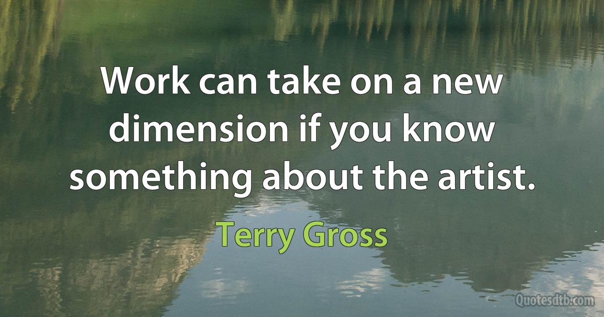 Work can take on a new dimension if you know something about the artist. (Terry Gross)