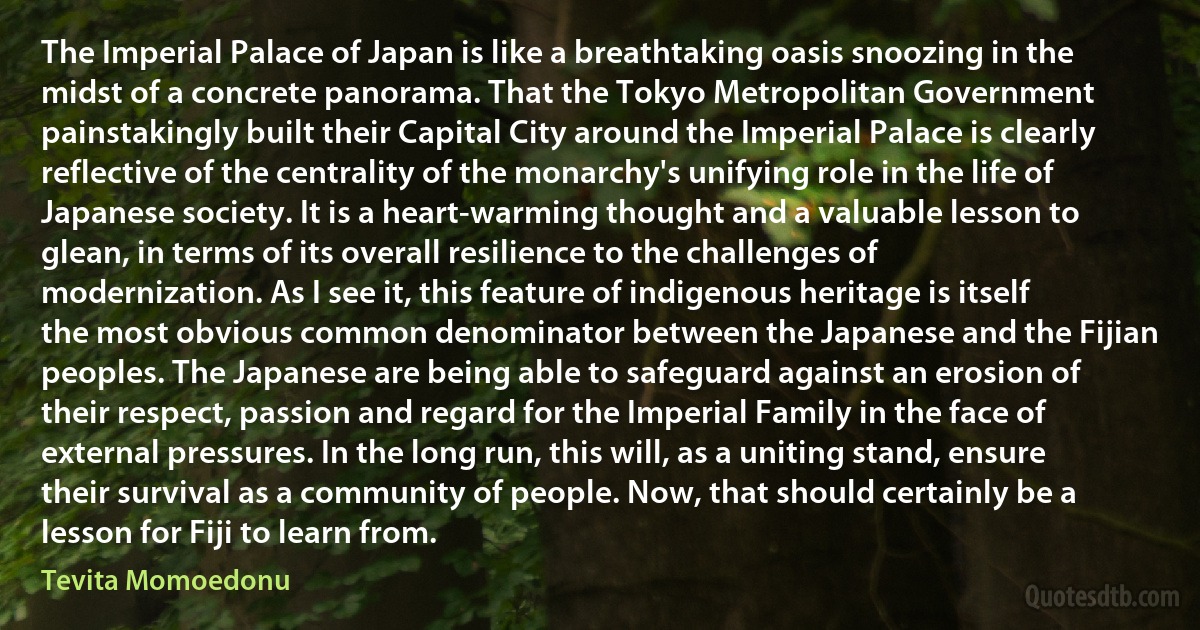 The Imperial Palace of Japan is like a breathtaking oasis snoozing in the midst of a concrete panorama. That the Tokyo Metropolitan Government painstakingly built their Capital City around the Imperial Palace is clearly reflective of the centrality of the monarchy's unifying role in the life of Japanese society. It is a heart-warming thought and a valuable lesson to glean, in terms of its overall resilience to the challenges of modernization. As I see it, this feature of indigenous heritage is itself the most obvious common denominator between the Japanese and the Fijian peoples. The Japanese are being able to safeguard against an erosion of their respect, passion and regard for the Imperial Family in the face of external pressures. In the long run, this will, as a uniting stand, ensure their survival as a community of people. Now, that should certainly be a lesson for Fiji to learn from. (Tevita Momoedonu)