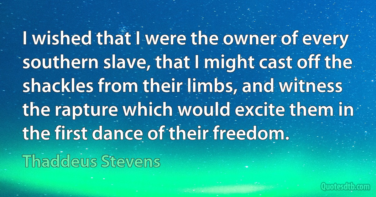 I wished that I were the owner of every southern slave, that I might cast off the shackles from their limbs, and witness the rapture which would excite them in the first dance of their freedom. (Thaddeus Stevens)