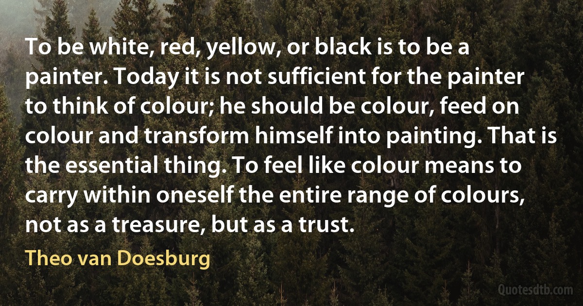 To be white, red, yellow, or black is to be a painter. Today it is not sufficient for the painter to think of colour; he should be colour, feed on colour and transform himself into painting. That is the essential thing. To feel like colour means to carry within oneself the entire range of colours, not as a treasure, but as a trust. (Theo van Doesburg)