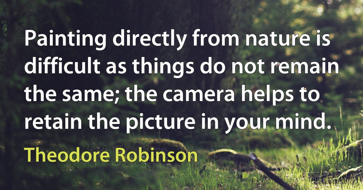 Painting directly from nature is difficult as things do not remain the same; the camera helps to retain the picture in your mind. (Theodore Robinson)