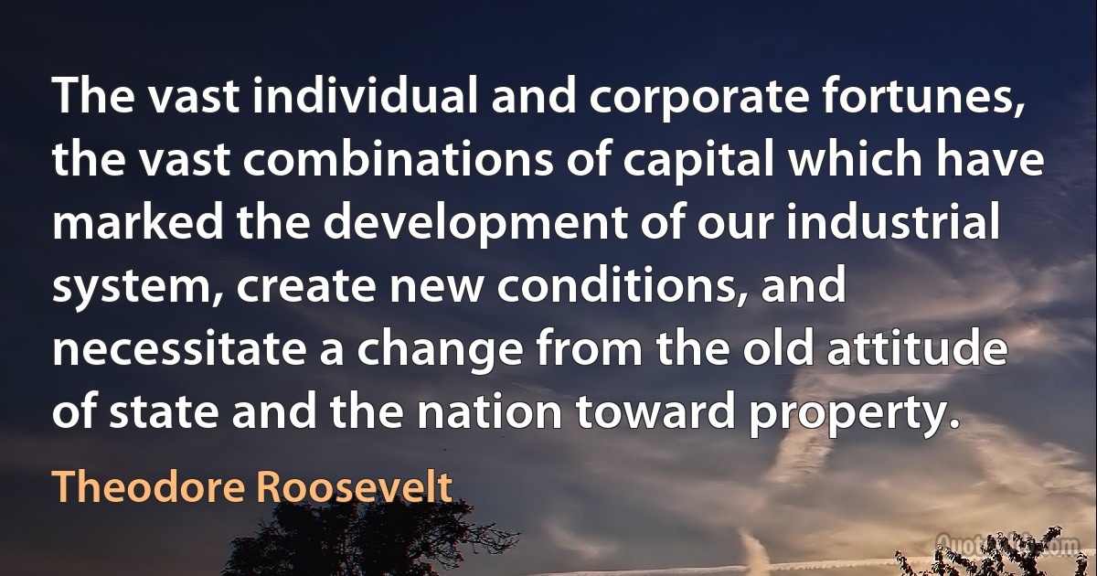 The vast individual and corporate fortunes, the vast combinations of capital which have marked the development of our industrial system, create new conditions, and necessitate a change from the old attitude of state and the nation toward property. (Theodore Roosevelt)