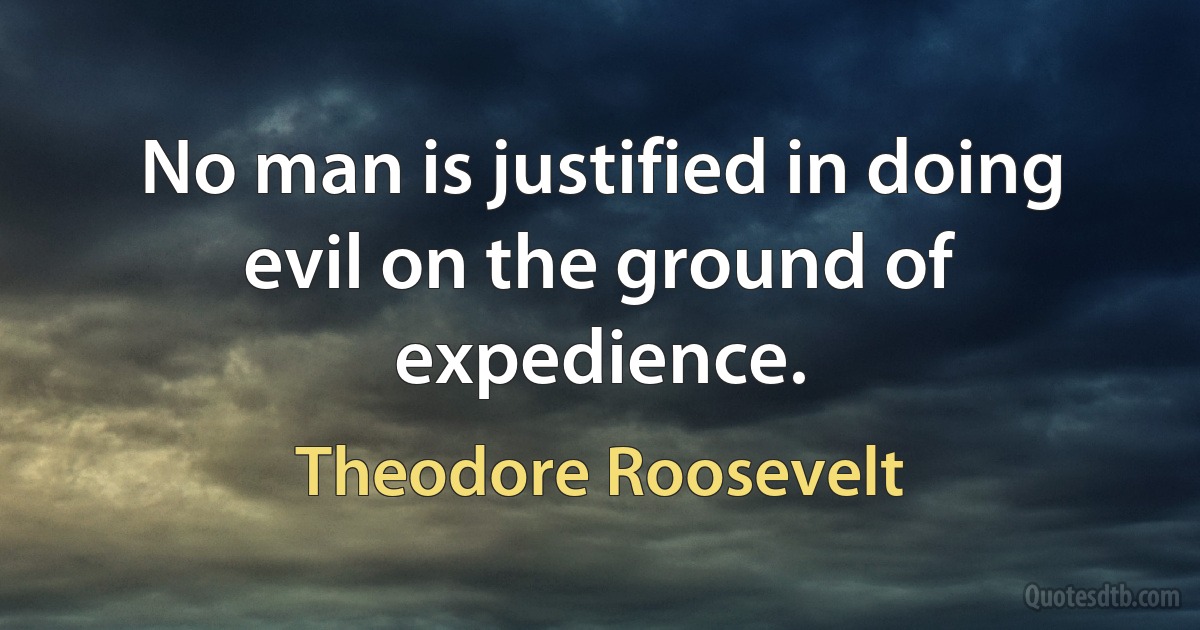 No man is justified in doing evil on the ground of expedience. (Theodore Roosevelt)